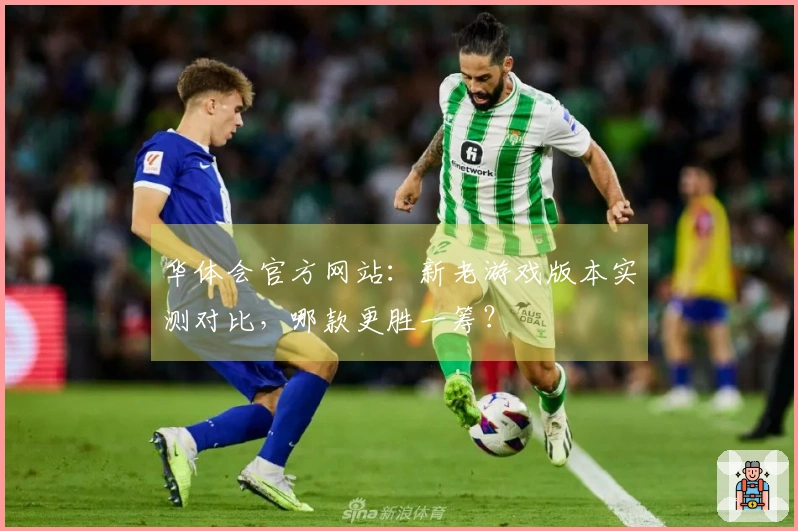 华体会官方网站：新老游戏版本实测对比，哪款更胜一筹？