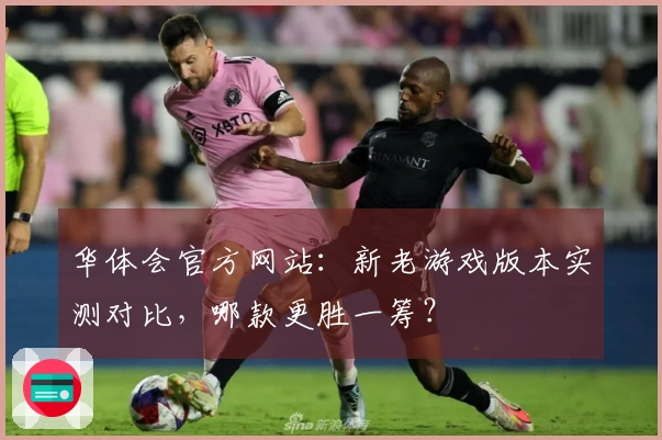 华体会官方网站：新老游戏版本实测对比，哪款更胜一筹？